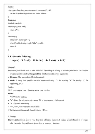 RC55
Syntax:
return_type function_name(argument1, argument2, ...) {
// Code to process arguments and return a value
}
Example:
#include <stdio.h>
int multiply(int a, int b) {
return a * b;
}
int main() {
int result = multiply(4, 5);
printf("Multiplication result: %dn", result);
return 0;
}
5. Explain the following:
i. fopen() ii. fread() iii. fwrite() iv. fclose() v. ftell()
i. fopen()
The fopen() function is used to open a file in C for reading or writing. It returns a pointer to a FILE object,
which is used to identify the opened file. The function takes two arguments:
• filename: The name of the file to be opened.
• mode: A string that specifies the file access mode (e.g., "r" for reading, "w" for writing, "a" for
appending, etc.).
Syntax:
FILE *fopen(const char *filename, const char *mode);
Modes:
• "r": Open for reading.
• "w": Open for writing (creates a new file or truncates an existing one).
• "a": Open for appending.
• "rb", "wb", "ab": Open for binary files.
If the file cannot be opened, fopen() returns NULL.
ii. fread()
The fread() function is used to read data from a file into memory. It reads a specified number of objects
of a given size from a file and stores them in a memory location.
 