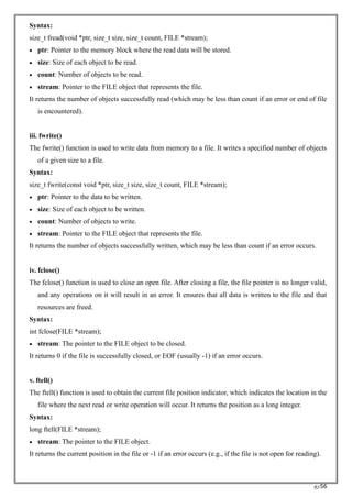 RC56
Syntax:
size_t fread(void *ptr, size_t size, size_t count, FILE *stream);
• ptr: Pointer to the memory block where the read data will be stored.
• size: Size of each object to be read.
• count: Number of objects to be read.
• stream: Pointer to the FILE object that represents the file.
It returns the number of objects successfully read (which may be less than count if an error or end of file
is encountered).
iii. fwrite()
The fwrite() function is used to write data from memory to a file. It writes a specified number of objects
of a given size to a file.
Syntax:
size_t fwrite(const void *ptr, size_t size, size_t count, FILE *stream);
• ptr: Pointer to the data to be written.
• size: Size of each object to be written.
• count: Number of objects to write.
• stream: Pointer to the FILE object that represents the file.
It returns the number of objects successfully written, which may be less than count if an error occurs.
iv. fclose()
The fclose() function is used to close an open file. After closing a file, the file pointer is no longer valid,
and any operations on it will result in an error. It ensures that all data is written to the file and that
resources are freed.
Syntax:
int fclose(FILE *stream);
• stream: The pointer to the FILE object to be closed.
It returns 0 if the file is successfully closed, or EOF (usually -1) if an error occurs.
v. ftell()
The ftell() function is used to obtain the current file position indicator, which indicates the location in the
file where the next read or write operation will occur. It returns the position as a long integer.
Syntax:
long ftell(FILE *stream);
• stream: The pointer to the FILE object.
It returns the current position in the file or -1 if an error occurs (e.g., if the file is not open for reading).
 