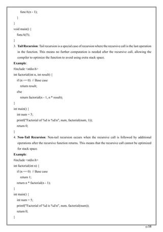 RC58
funcA(n - 1);
}
}
void main() {
funcA(5);
}
3. Tail Recursion: Tail recursion is a special case of recursion where the recursive call is the last operation
in the function. This means no further computation is needed after the recursive call, allowing the
compiler to optimize the function to avoid using extra stack space.
Example:
#include <stdio.h>
int factorial(int n, int result) {
if (n == 0) // Base case
return result;
else
return factorial(n - 1, n * result);
}
int main() {
int num = 5;
printf("Factorial of %d is %dn", num, factorial(num, 1));
return 0;
}
4. Non-Tail Recursion: Non-tail recursion occurs when the recursive call is followed by additional
operations after the recursive function returns. This means that the recursive call cannot be optimized
for stack space.
Example:
#include <stdio.h>
int factorial(int n) {
if (n == 0) // Base case
return 1;
return n * factorial(n - 1);
}
int main() {
int num = 5;
printf("Factorial of %d is %dn", num, factorial(num));
return 0;
}
 