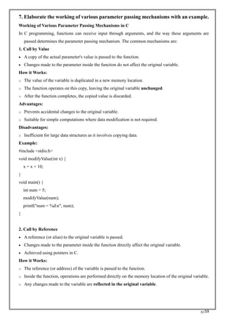 RC59
7. Elaborate the working of various parameter passing mechanisms with an example.
Working of Various Parameter Passing Mechanisms in C
In C programming, functions can receive input through arguments, and the way these arguments are
passed determines the parameter passing mechanism. The common mechanisms are:
1. Call by Value
• A copy of the actual parameter's value is passed to the function.
• Changes made to the parameter inside the function do not affect the original variable.
How it Works:
o The value of the variable is duplicated in a new memory location.
o The function operates on this copy, leaving the original variable unchanged.
o After the function completes, the copied value is discarded.
Advantages:
o Prevents accidental changes to the original variable.
o Suitable for simple computations where data modification is not required.
Disadvantages:
o Inefficient for large data structures as it involves copying data.
Example:
#include <stdio.h>
void modifyValue(int x) {
x = x + 10;
}
void main() {
int num = 5;
modifyValue(num);
printf("num = %dn", num);
}
2. Call by Reference
• A reference (or alias) to the original variable is passed.
• Changes made to the parameter inside the function directly affect the original variable.
• Achieved using pointers in C.
How it Works:
o The reference (or address) of the variable is passed to the function.
o Inside the function, operations are performed directly on the memory location of the original variable.
o Any changes made to the variable are reflected in the original variable.
 
