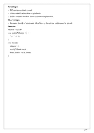 RC60
Advantages:
o Efficient as no data is copied.
o Allows modification of the original data.
o Useful when the function needs to return multiple values.
Disadvantages:
o Increases the risk of unintended side effects as the original variable can be altered.
Example:
#include <stdio.h>
void modifyValue(int *x) {
*x = *x + 10;
}
void main() {
int num = 5;
modifyValue(&num);
printf("num = %dn", num);
}
 