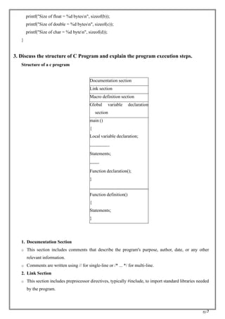 RC7
printf("Size of float = %d bytesn", sizeof(b));
printf("Size of double = %d bytesn", sizeof(c));
printf("Size of char = %d byten", sizeof(d));
}
3. Discuss the structure of C Program and explain the program execution steps.
Structure of a c program
Documentation section
Link section
Macro definition section
Global variable declaration
section
main ()
{
Local variable declaration;
Statements;
Function declaration();
}
Function definition()
{
Statements;
}
1. Documentation Section
o This section includes comments that describe the program's purpose, author, date, or any other
relevant information.
o Comments are written using // for single-line or /* ... */ for multi-line.
2. Link Section
o This section includes preprocessor directives, typically #include, to import standard libraries needed
by the program.
 