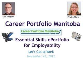 Don Presant                             Phyllis Mann


  Career Portfolio Manitoba

              Essential Skills ePortfolio
                  for Employability
                    Let’s Get to Work
                   November 22, 2012
 