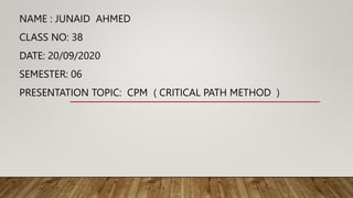 NAME : JUNAID AHMED
CLASS NO: 38
DATE: 20/09/2020
SEMESTER: 06
PRESENTATION TOPIC: CPM ( CRITICAL PATH METHOD )
 