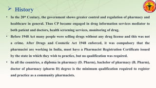  History
• In the 20th
Century, the government shows greater control and regulation of pharmacy and
healthcare in general. Thus CP became engaged in drug information services mediator to
both patient and doctors, health screening services, monitoring of drug.
• Before 1948 Act many people were selling drugs without any drug license and this was not
a crime. After Drugs and Cosmetic Act 1948 enforced, it was compulsory that the
pharmacist are working in India, must have a Pharmacist Registration Certificate issued
by the state in which they wish to practice, but no qualification was required.
• In all the countries, a diploma in pharmacy (D. Pharm), bachelor of pharmacy (B. Pharm),
doctor of pharmacy (pharm D) degree is the minimum qualification required to register
and practice as a community pharmacists.
 