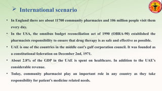  International scenario
• In England there are about 11700 community pharmacies and 106 million people visit them
every day.
• In the USA, the omnibus budget reconciliation act of 1990 (OBRA-90) established the
pharmacists responsibility to ensure that drug therapy is as safe and effective as possible.
• UAE is one of the countries in the middle east’s gulf corporation council. It was founded as
a constitutional federation on December 2nd, 1971.
• About 2.8% of the GDP in the UAE is spent on healthcare. In addition to the UAE’s
considerable revenue.
• Today, community pharmacist play an important role in any country as they take
responsibility for patient’s medicine related needs.
 