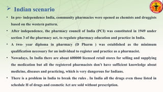 Indian scenario
• In pre- independence India, community pharmacies were opened as chemists and druggists
based on the western pattern.
• After independence, the pharmacy council of India (PCI) was constituted in 1949 under
section 3 of the pharmacy act, to regulate pharmacy education and practice in India.
• A two- year diploma in pharmacy (D Pharm ) was established as the minimum
qualification necessary for an individual to register and practice as a pharmacist.
• Nowadays, In India there are about 600000 licensed retail stores for selling and supplying
the medication but all the registered pharmacists don't have sufficient knowledge about
medicine, diseases and practicing, which is very dangerous for Indians.
• There is a problem in India to break the rules . In India all the drugs even those listed in
schedule H of drugs and cosmetic Act are sold without prescription.
 