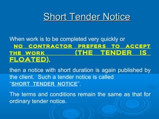 Short Tender NoticeShort Tender Notice
When work is to be completed very quickly or
no contractor prefers to accept
the work (THE TENDER IS
FLOATED),
then a notice with short duration is again published by
the client. Such a tender notice is called
“SHORT TENDER NOTICE”.
The terms and conditions remain the same as that for
ordinary tender notice.
 