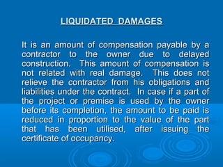 LIQUIDATED DAMAGESLIQUIDATED DAMAGES
It is an amount of compensation payable by aIt is an amount of compensation payable by a
contractor to the owner due to delayedcontractor to the owner due to delayed
construction. This amount of compensation isconstruction. This amount of compensation is
not related with real damage. This does notnot related with real damage. This does not
relieve the contractor from his obligations andrelieve the contractor from his obligations and
liabilities under the contract. In case if a part ofliabilities under the contract. In case if a part of
the project or premise is used by the ownerthe project or premise is used by the owner
before its completion, the amount to be paid isbefore its completion, the amount to be paid is
reduced in proportion to the value of the partreduced in proportion to the value of the part
that has been utilised, after issuing thethat has been utilised, after issuing the
certificate of occupancy.certificate of occupancy.
 