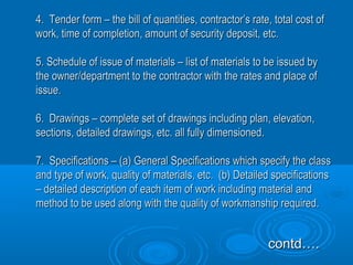 4. Tender form – the bill of quantities, contractor’s rate, total cost of4. Tender form – the bill of quantities, contractor’s rate, total cost of
work, time of completion, amount of security deposit, etc.work, time of completion, amount of security deposit, etc.
5. Schedule of issue of materials – list of materials to be issued by5. Schedule of issue of materials – list of materials to be issued by
the owner/department to the contractor with the rates and place ofthe owner/department to the contractor with the rates and place of
issue.issue.
6. Drawings – complete set of drawings including plan, elevation,6. Drawings – complete set of drawings including plan, elevation,
sections, detailed drawings, etc. all fully dimensioned.sections, detailed drawings, etc. all fully dimensioned.
7. Specifications – (a) General Specifications which specify the class7. Specifications – (a) General Specifications which specify the class
and type of work, quality of materials, etc. (b) Detailed specificationsand type of work, quality of materials, etc. (b) Detailed specifications
– detailed description of each item of work including material and– detailed description of each item of work including material and
method to be used along with the quality of workmanship required.method to be used along with the quality of workmanship required.
contd….contd….
 