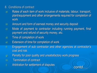 8. Conditions of contract8. Conditions of contract
a)a) Rates of each item of work inclusive of materials, labour, transport,Rates of each item of work inclusive of materials, labour, transport,
plant/equipment and other arrangements required for completion ofplant/equipment and other arrangements required for completion of
workwork
b)b) Amount and form of earnest money and security depositAmount and form of earnest money and security deposit
c)c) Mode of payment to contractor including running payment, finalMode of payment to contractor including running payment, final
payment and refund of security money, etc.payment and refund of security money, etc.
d)d) Time of completion of workTime of completion of work
e)e) Extension of time for completion of workExtension of time for completion of work
f)f) Engagement of sub contractor and other agencies at contractor’sEngagement of sub contractor and other agencies at contractor’s
cost and riskcost and risk
g)g) Penalty for poor quality and unsatisfactory work progressPenalty for poor quality and unsatisfactory work progress
h)h) Termination of contractTermination of contract
i)i) Arbitration for settlement of disputesArbitration for settlement of disputes
contd….contd….
 