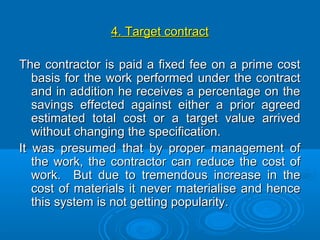 4. Target contract4. Target contract
The contractor is paid a fixed fee on a prime costThe contractor is paid a fixed fee on a prime cost
basis for the work performed under the contractbasis for the work performed under the contract
and in addition he receives a percentage on theand in addition he receives a percentage on the
savings effected against either a prior agreedsavings effected against either a prior agreed
estimated total cost or a target value arrivedestimated total cost or a target value arrived
without changing the specification.without changing the specification.
It was presumed that by proper management ofIt was presumed that by proper management of
the work, the contractor can reduce the cost ofthe work, the contractor can reduce the cost of
work. But due to tremendous increase in thework. But due to tremendous increase in the
cost of materials it never materialise and hencecost of materials it never materialise and hence
this system is not getting popularity.this system is not getting popularity.
 