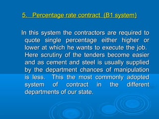 5. Percentage rate contract (B1 system)5. Percentage rate contract (B1 system)
In this system the contractors are required toIn this system the contractors are required to
quote single percentage either higher orquote single percentage either higher or
lower at which he wants to execute the job.lower at which he wants to execute the job.
Here scrutiny of the tenders become easierHere scrutiny of the tenders become easier
and as cement and steel is usually suppliedand as cement and steel is usually supplied
by the department chances of manipulationby the department chances of manipulation
is less. This the most commonly adoptedis less. This the most commonly adopted
system of contract in the differentsystem of contract in the different
departments of our state.departments of our state.
 