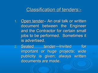 Classification of tenders:-Classification of tenders:-
1.1. Open tenderOpen tender– An oral talk or written– An oral talk or written
document between the Engineerdocument between the Engineer
and the Contractor for certain smalland the Contractor for certain small
jobs to be performed. Sometimes itjobs to be performed. Sometimes it
is advertised.is advertised.
2.2. Sealed tenderSealed tender—Invited for—Invited for
important or huge projects; wideimportant or huge projects; wide
publicity is given; always writtenpublicity is given; always written
documents are made.documents are made.
 