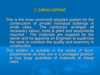 7. Labour contract7. Labour contract
This is the most commonly adopted system for theThis is the most commonly adopted system for the
construction of private individual buildings inconstruction of private individual buildings in
small cities. The contractor arranges allsmall cities. The contractor arranges all
necessary labour, tools & plant and equipmentsnecessary labour, tools & plant and equipments
required. The materials are supplied by therequired. The materials are supplied by the
owner and he appoints an Engineer to superviseowner and he appoints an Engineer to supervise
the work to maintain the quality and economy inthe work to maintain the quality and economy in
construction.construction.
This system is suitable in the works of Govt.This system is suitable in the works of Govt.
departments as they are in a privileged positiondepartments as they are in a privileged position
to buy large quantities of materials at cheapto buy large quantities of materials at cheap
rates.rates.
 