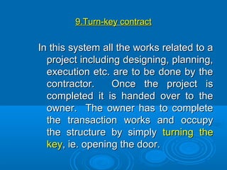 9.Turn-key9.Turn-key contractcontract
In this system all the works related to aIn this system all the works related to a
project including designing, planning,project including designing, planning,
execution etc. are to be done by theexecution etc. are to be done by the
contractor. Once the project iscontractor. Once the project is
completed it is handed over to thecompleted it is handed over to the
owner. The owner has to completeowner. The owner has to complete
the transaction works and occupythe transaction works and occupy
the structure by simplythe structure by simply turning theturning the
keykey, ie. opening the door., ie. opening the door.
 