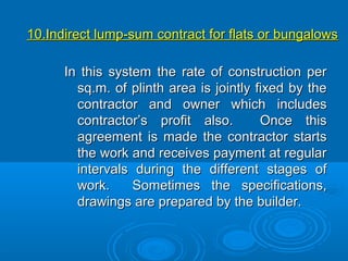 10.Indirect lump-sum contract for flats or bungalows10.Indirect lump-sum contract for flats or bungalows
In this system the rate of construction perIn this system the rate of construction per
sq.m. of plinth area is jointly fixed by thesq.m. of plinth area is jointly fixed by the
contractor and owner which includescontractor and owner which includes
contractor’s profit also. Once thiscontractor’s profit also. Once this
agreement is made the contractor startsagreement is made the contractor starts
the work and receives payment at regularthe work and receives payment at regular
intervals during the different stages ofintervals during the different stages of
work. Sometimes the specifications,work. Sometimes the specifications,
drawings are prepared by the builder.drawings are prepared by the builder.
 