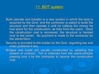 11. BOT system11. BOT system
Build operate and transfer is a new system in which the land isBuild operate and transfer is a new system in which the land is
acquired by the Govt. and the contractor is asked to build theacquired by the Govt. and the contractor is asked to build the
structure and then operate it until he collects the money hestructure and then operate it until he collects the money he
had spent for the construction, as fees from the users. Oncehad spent for the construction, as fees from the users. Once
the construction cost is recovered, the structure is handedthe construction cost is recovered, the structure is handed
over to the owner. No payment is made to the contractor byover to the owner. No payment is made to the contractor by
the owner/Govt.the owner/Govt.
Security is provided to the builder by the Govt. regarding law andSecurity is provided to the builder by the Govt. regarding law and
order problems if any.order problems if any.
Bridges and roads are usually constructed by adopting thisBridges and roads are usually constructed by adopting this
system of contract. Toll is collected from the users/vehiclessystem of contract. Toll is collected from the users/vehicles
passing over it by the contractor to recover the constructionpassing over it by the contractor to recover the construction
cost.cost.
 