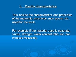 1. Quality characteristics1. Quality characteristics
This include the characteristics and propertiesThis include the characteristics and properties
of the materials, machines, man power, etc.of the materials, machines, man power, etc.
used for the work.used for the work.
For example if the material used is concrete,For example if the material used is concrete,
slump, strength, water cement ratio, etc. areslump, strength, water cement ratio, etc. are
checked frequently.checked frequently.
 