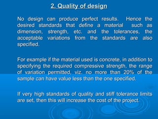 2. Quality of design2. Quality of design
No design can produce perfect results. Hence theNo design can produce perfect results. Hence the
desired standards that define a material such asdesired standards that define a material such as
dimension, strength, etc. and the tolerances, thedimension, strength, etc. and the tolerances, the
acceptable variations from the standards are alsoacceptable variations from the standards are also
specified.specified.
For example if the material used is concrete, in addition toFor example if the material used is concrete, in addition to
specifying the required compressive strength, the rangespecifying the required compressive strength, the range
of variation permitted, viz. no more than 20% of theof variation permitted, viz. no more than 20% of the
sample can have value less than the one specified.sample can have value less than the one specified.
If very high standards of quality and stiff tolerance limitsIf very high standards of quality and stiff tolerance limits
are set, then this will increase the cost of the project.are set, then this will increase the cost of the project.
 