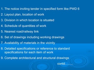 1. The notice inviting tender in specified form like PWD 6
2. Layout plan, location of work
3. Division in which location is situated
4. Schedule of quantities of work
5. Nearest road/railway link
6. Set of drawings including working drawings
7. Availability of materials in the vicinity
8. Detailed specifications or reference to standard
specifications for each item of work
9. Complete architectural and structural drawings
contd……..
 
