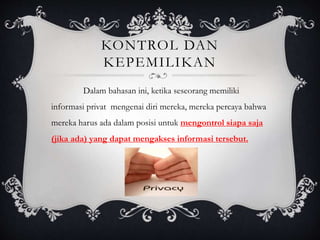 KONTROL DAN
KEPEMILIKAN
Dalam bahasan ini, ketika seseorang memiliki
informasi privat mengenai diri mereka, mereka percaya bahwa
mereka harus ada dalam posisi untuk mengontrol siapa saja
(jika ada) yang dapat mengakses informasi tersebut.
 