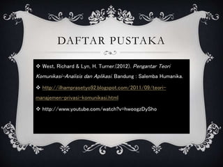 DAFTAR PUSTAKA
 West, Richard & Lyn, H. Turner.(2012). Pengantar Teori
Komunikasi-Analisis dan Aplikasi. Bandung : Salemba Humanika.
 http://ilhamprasetyo92.blogspot.com/2011/09/teori-
manajemen-privasi-komunikasi.html
 http://www.youtube.com/watch?v=hwoogzDySho
 