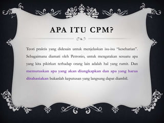 APA ITU CPM?
Teori praktis yang didesain untuk menjelaskan isu-isu “keseharian”.
Sebagaimana diamati oleh Petronio, untuk mengatakan sesuatu apa
yang kita pikirkan terhadap orang lain adalah hal yang rumit. Dan
memutuskan apa yang akan diungkapkan dan apa yang harus
dirahasiakan bukanlah keputusan yang langsung dapat diambil.
 