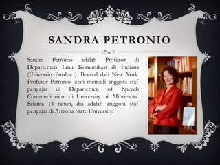 SANDRA PETRONIO
Sandra Petronio adalah Profesor di
Departemen Ilmu Komunikasi di Indiana
(University-Purdue ). Berasal dari New York.
Profesor Petronio telah menjadi anggota staf
pengajar di Departemen of Speech
Communication di University of Minnesota.
Selama 14 tahun, dia adalah anggota staf
pengajar di Arizona State University.
 