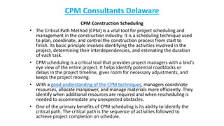 CPM Consultants Delaware
CPM Construction Scheduling
• The Critical Path Method (CPM) is a vital tool for project scheduling and
management in the construction industry. It is a scheduling technique used
to plan, coordinate, and control the construction process from start to
finish. Its basic principle involves identifying the activities involved in the
project, determining their interdependencies, and estimating the duration
of each task.
• CPM scheduling is a critical tool that provides project managers with a bird's
eye view of the entire project. It helps identify potential roadblocks or
delays in the project timeline, gives room for necessary adjustments, and
keeps the project moving.
• With a good understanding of the CPM techniques, managers coordinate
resources, allocate manpower, and manage materials more efficiently. They
identify when additional resources are required and when rescheduling is
needed to accommodate any unexpected obstacles.
• One of the primary benefits of CPM scheduling is its ability to identify the
critical path. The critical path is the sequence of activities followed to
achieve project completion on schedule.
 