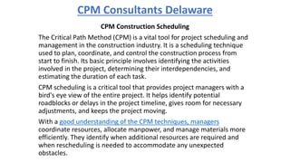 CPM Consultants Delaware
CPM Construction Scheduling
The Critical Path Method (CPM) is a vital tool for project scheduling and
management in the construction industry. It is a scheduling technique
used to plan, coordinate, and control the construction process from
start to finish. Its basic principle involves identifying the activities
involved in the project, determining their interdependencies, and
estimating the duration of each task.
CPM scheduling is a critical tool that provides project managers with a
bird's eye view of the entire project. It helps identify potential
roadblocks or delays in the project timeline, gives room for necessary
adjustments, and keeps the project moving.
With a good understanding of the CPM techniques, managers
coordinate resources, allocate manpower, and manage materials more
efficiently. They identify when additional resources are required and
when rescheduling is needed to accommodate any unexpected
obstacles.
 