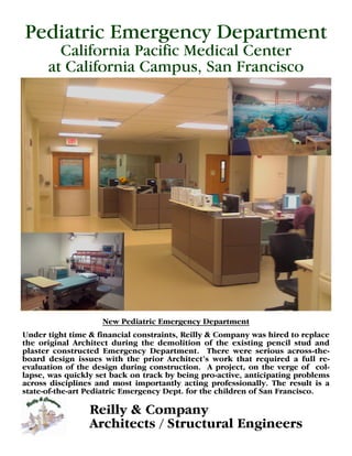 Pediatric Emergency Department
        California Pacific Medical Center
      at California Campus, San Francisco




                    New Pediatric Emergency Department
Under tight time & financial constraints, Reilly & Company was hired to replace
the original Architect during the demolition of the existing pencil stud and
plaster constructed Emergency Department. There were serious across-the-
b ad d s n i u sw t tep irA c i c’ w r ta rq i d afl r-
  o r ei s e i h r
            g s            h       o rht t o k h t e ur
                                            e s                     e      ul e
evaluation of the design during construction. A project, on the verge of col-
lapse, was quickly set back on track by being pro-active, anticipating problems
across disciplines and most importantly acting professionally. The result is a
state-of-the-art Pediatric Emergency Dept. for the children of San Francisco.

                 Reilly & Company
                 Architects / Structural Engineers
 