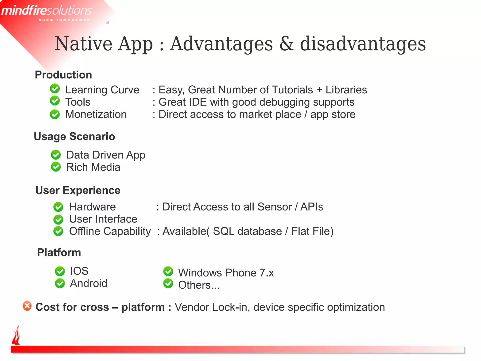 Native App : Advantages & disadvantages
Production
     Learning Curve     : Easy, Great Number of Tutorials + Libraries
     Tools              : Great IDE with good debugging supports
     Monetization       : Direct access to market place / app store

Usage Scenario
      Data Driven App
      Rich Media

User Experience
      Hardware           : Direct Access to all Sensor / APIs
      User Interface
      Offline Capability : Available( SQL database / Flat File)
Platform
       IOS                   Windows Phone 7.x
       Android               Others...

Cost for cross – platform : Vendor Lock-in, device specific optimization
 