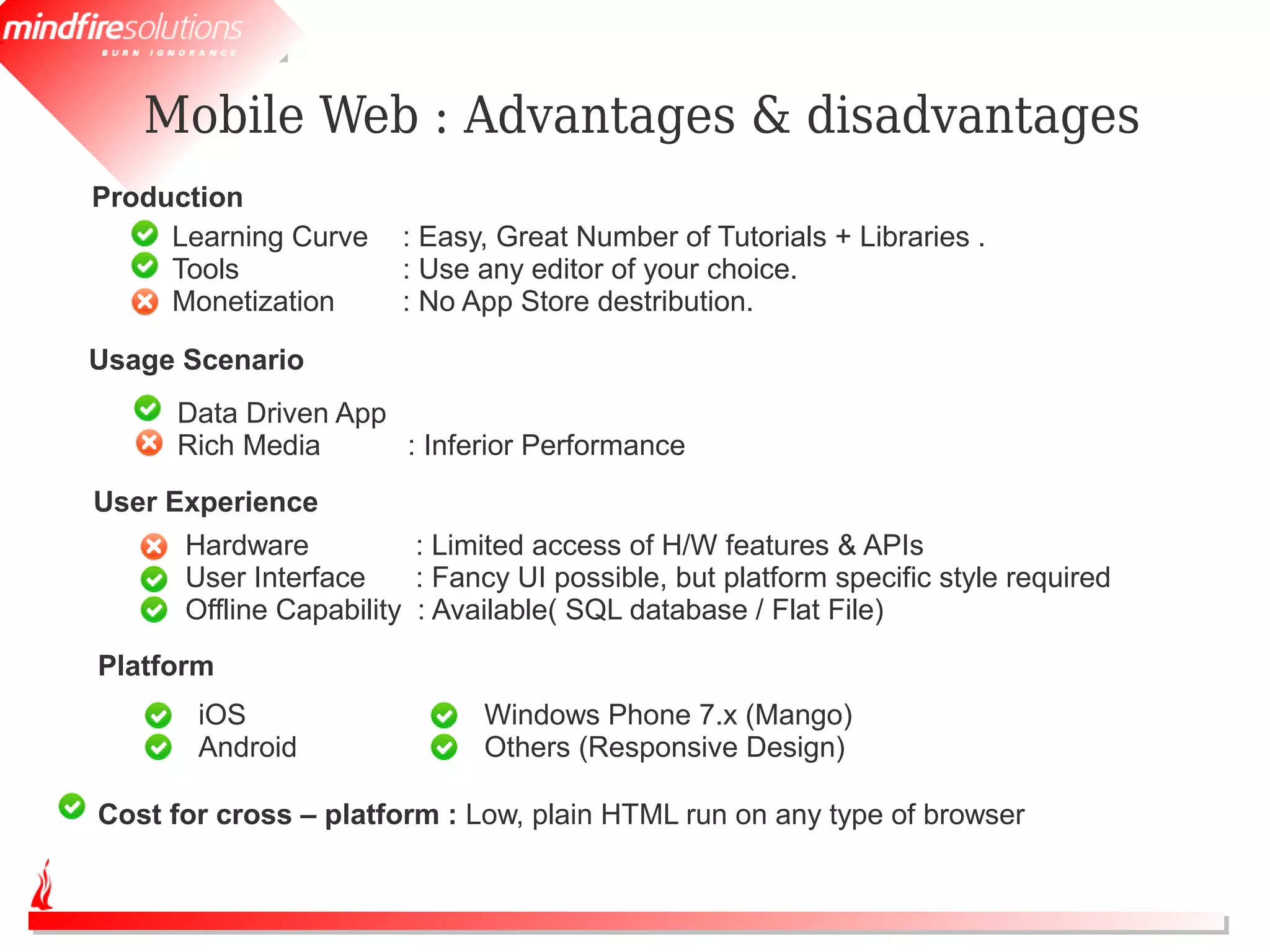 Mobile Web : Advantages & disadvantages
Production
     Learning Curve    : Easy, Great Number of Tutorials + Libraries .
     Tools             : Use any editor of your choice.
     Monetization      : No App Store destribution.

Usage Scenario
      Data Driven App
      Rich Media      : Inferior Performance
User Experience
      Hardware           : Limited access of H/W features & APIs
      User Interface     : Fancy UI possible, but platform specific style required
      Offline Capability : Available( SQL database / Flat File)
Platform
       iOS                    Windows Phone 7.x (Mango)
       Android                Others (Responsive Design)

Cost for cross – platform : Low, plain HTML run on any type of browser
 