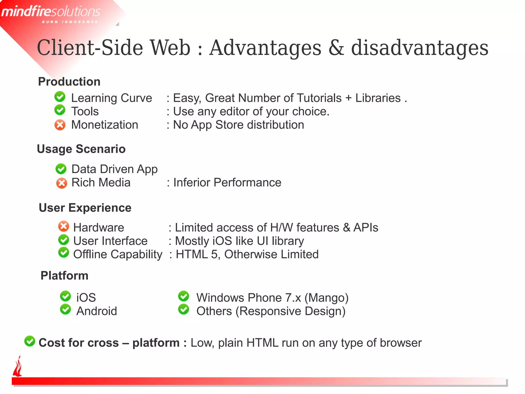 Client-Side Web : Advantages & disadvantages
Production
     Learning Curve    : Easy, Great Number of Tutorials + Libraries .
     Tools             : Use any editor of your choice.
     Monetization      : No App Store distribution

Usage Scenario
      Data Driven App
      Rich Media      : Inferior Performance

User Experience
      Hardware           : Limited access of H/W features & APIs
      User Interface     : Mostly iOS like UI library
      Offline Capability : HTML 5, Otherwise Limited
Platform
      iOS                    Windows Phone 7.x (Mango)
      Android                Others (Responsive Design)

Cost for cross – platform : Low, plain HTML run on any type of browser
 
