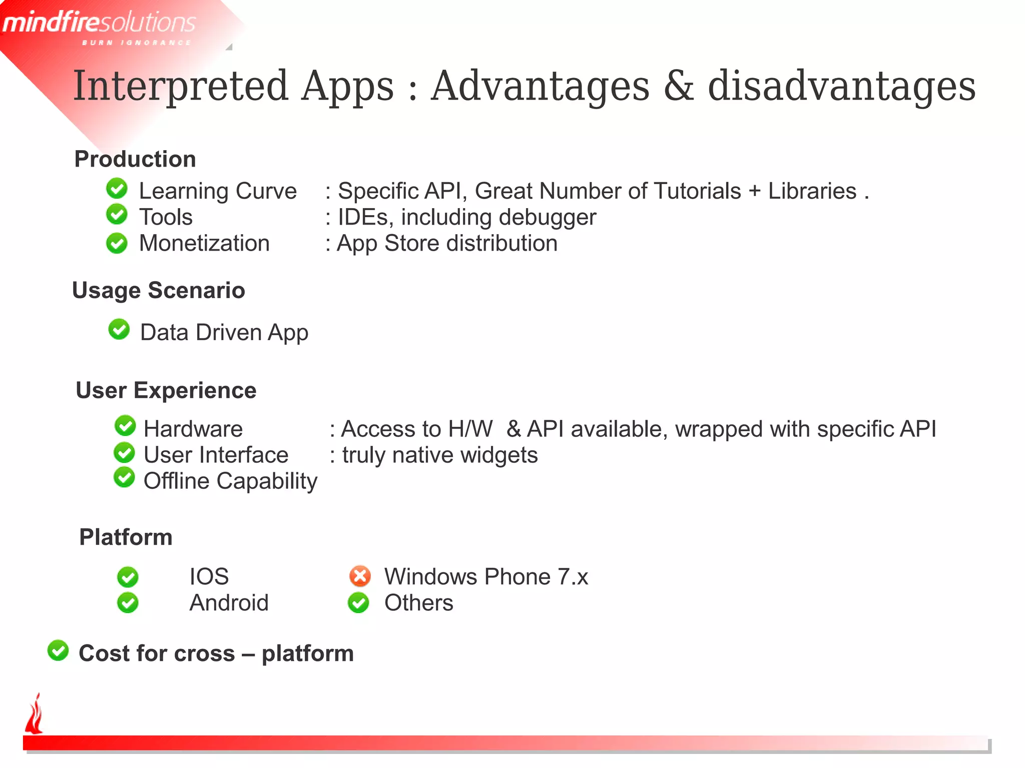 Interpreted Apps : Advantages & disadvantages
Production
     Learning Curve    : Specific API, Great Number of Tutorials + Libraries .
     Tools             : IDEs, including debugger
     Monetization      : App Store distribution

Usage Scenario
     Data Driven App

User Experience
     Hardware           : Access to H/W & API available, wrapped with specific API
     User Interface     : truly native widgets
     Offline Capability

Platform
           IOS              Windows Phone 7.x
           Android          Others

Cost for cross – platform
 