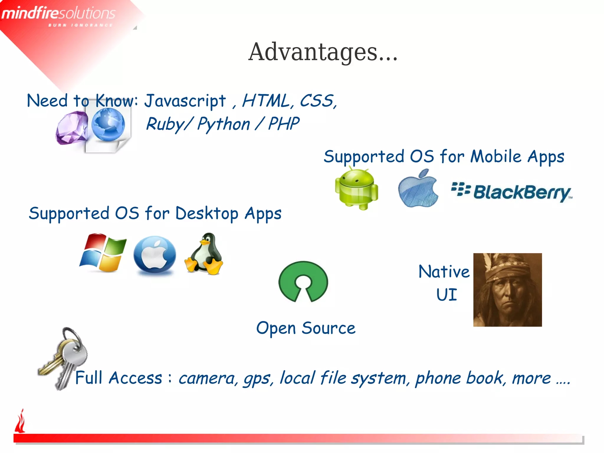 Advantages...
Need to Know: Javascript , HTML, CSS,
              Ruby/ Python / PHP
                                     Supported OS for Mobile Apps


Supported OS for Desktop Apps


                                                  Native
                                                   UI
                            Open Source

     Full Access : camera, gps, local file system, phone book, more ….
 