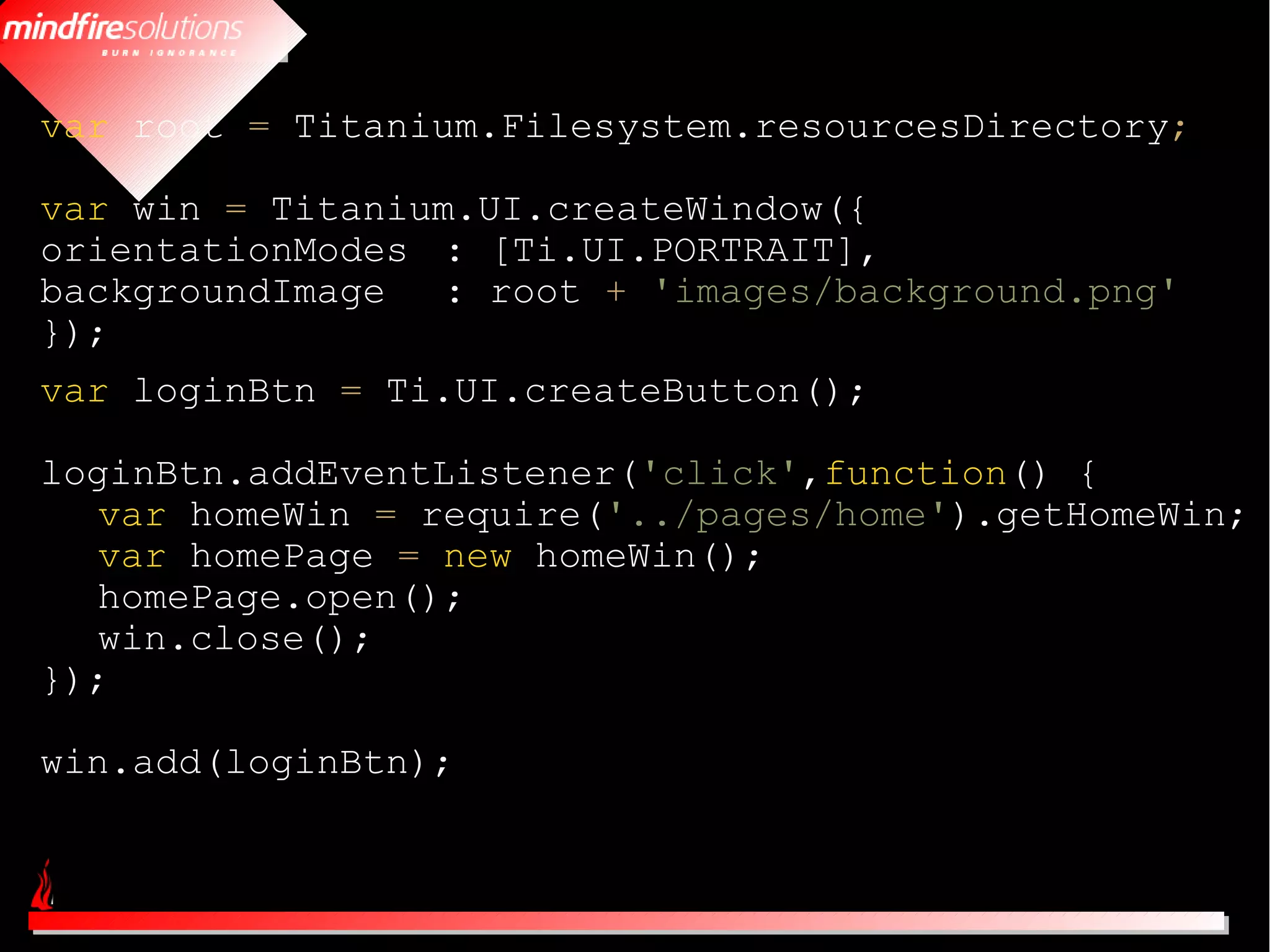 var root = Titanium.Filesystem.resourcesDirectory;

var win = Titanium.UI.createWindow({
orientationModes : [Ti.UI.PORTRAIT],
backgroundImage : root + 'images/background.png'
});
var loginBtn = Ti.UI.createButton();

loginBtn.addEventListener('click',function() {
   var homeWin = require('../pages/home').getHomeWin;
   var homePage = new homeWin();
   homePage.open();
   win.close();
});

win.add(loginBtn);
 