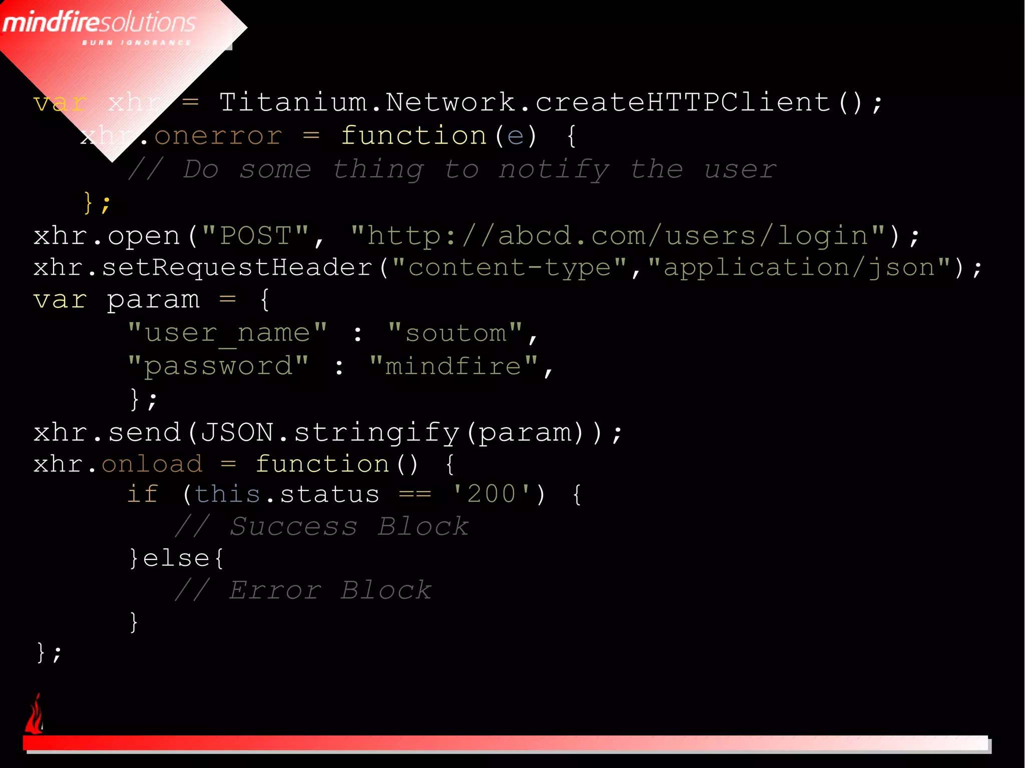 var xhr = Titanium.Network.createHTTPClient();
   xhr.onerror = function(e) {
      // Do some thing to notify the user
   };
xhr.open("POST", "http://abcd.com/users/login");
xhr.setRequestHeader("content-type","application/json");
var param = {
     "user_name" : "soutom",
     "password" : "mindfire",
     };
xhr.send(JSON.stringify(param));
xhr.onload = function() {
     if (this.status == '200') {
         // Success Block
     }else{
         // Error Block
     }
};
 