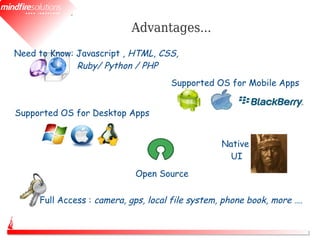 Advantages...
Need to Know: Javascript , HTML, CSS,
              Ruby/ Python / PHP
                                     Supported OS for Mobile Apps


Supported OS for Desktop Apps


                                                  Native
                                                   UI
                            Open Source

     Full Access : camera, gps, local file system, phone book, more ….
 