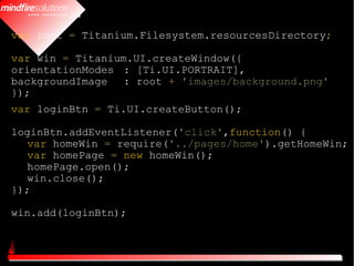 var root = Titanium.Filesystem.resourcesDirectory;

var win = Titanium.UI.createWindow({
orientationModes : [Ti.UI.PORTRAIT],
backgroundImage : root + 'images/background.png'
});
var loginBtn = Ti.UI.createButton();

loginBtn.addEventListener('click',function() {
   var homeWin = require('../pages/home').getHomeWin;
   var homePage = new homeWin();
   homePage.open();
   win.close();
});

win.add(loginBtn);
 