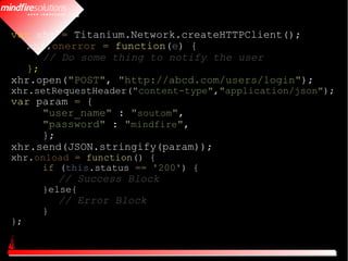 var xhr = Titanium.Network.createHTTPClient();
   xhr.onerror = function(e) {
      // Do some thing to notify the user
   };
xhr.open("POST", "http://abcd.com/users/login");
xhr.setRequestHeader("content-type","application/json");
var param = {
     "user_name" : "soutom",
     "password" : "mindfire",
     };
xhr.send(JSON.stringify(param));
xhr.onload = function() {
     if (this.status == '200') {
         // Success Block
     }else{
         // Error Block
     }
};
 