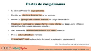 Comment utiliser le SEO pour booster votre conquête prospects ? – Février 2022
Partez de vos personas
• La base : définissez vos buyer personas
• Identifiez les intentions de recherche de vos personas
• Décodez la typologie des contenus attendus par Google dans la SERP*
• Structurez et optimisez vos pages selon le contenu attendu par Google, donc l’utilisateur
(conseil, tuto, liste, service, catégories produits…)
• Allez à l’essentiel : la bonne information au bon niveau de lecture
• Pensez lecture utilisateur et non robot
• Evaluez les KPI quali sur la durée (tx de rebond, temps/session, pages/session)
*SERP : Search Engine Result Page, page de résultat de recherche
 