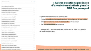Comment utiliser le SEO pour booster votre conquête prospects ? – Février 2022
« Autres questions posées » :
d’une richesse infinie pour le
SEO (ou presque)
Explorez-les et exploitez-les pour nourrir :
• Votre compréhension des intentions de recherche de vos cibles
• Les réponses que vous devez apporter sur vos pages
• De nouvelles idées de contenus
1 effet pervers : peut influencer à la baisse le CTR sur la 1ère position
ou sur la position zéro.
 