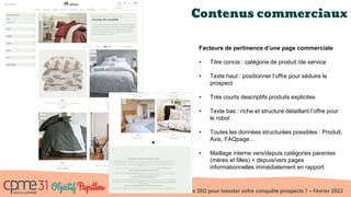 Comment utiliser le SEO pour booster votre conquête prospects ? – Février 2022
Contenus commerciaux
Facteurs de pertinence d’une page commerciale
• Titre concis : catégorie de produit /de service
• Texte haut : positionner l’offre pour séduire le
prospect
• Très courts descriptifs produits explicites
• Texte bas : riche et structuré détaillant l’offre pour
le robot
• Toutes les données structurées possibles : Produit,
Avis, FAQpage…
• Maillage interne vers/depuis catégories parentes
(mères et filles) + depuis/vers pages
informationnelles immédiatement en rapport.
 