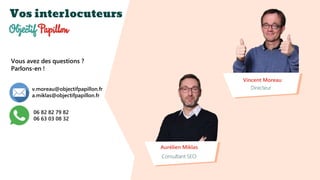 Vos interlocuteurs
Vincent Moreau
Directeur
Aurélien Miklas
Consultant SEO
Vous avez des questions ?
Parlons-en !
v.moreau@objectifpapillon.fr
a.miklas@objectifpapillon.fr
06 82 82 79 82
06 63 03 08 32
 