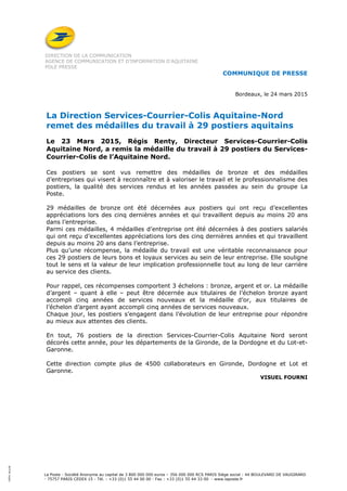 La Poste - Société Anonyme au capital de 3 800 000 000 euros – 356 000 000 RCS PARIS Siège social : 44 BOULEVARD DE VAUGIRARD
- 75757 PARIS CEDEX 15 - Tél. : +33 (0)1 55 44 00 00 - Fax : +33 (0)1 55 44 33 00 - www.laposte.fr
100%recyclé
DIRECTION DE LA COMMUNICATION
AGENCE DE COMMUNICATION ET D’INFORMATION D’AQUITAINE
POLE PRESSE
COMMUNIQUE DE PRESSE
Bordeaux, le 24 mars 2015
La Direction Services-Courrier-Colis Aquitaine-Nord
remet des médailles du travail à 29 postiers aquitains
Le 23 Mars 2015, Régis Renty, Directeur Services-Courrier-Colis
Aquitaine Nord, a remis la médaille du travail à 29 postiers du Services-
Courrier-Colis de l’Aquitaine Nord.
Ces postiers se sont vus remettre des médailles de bronze et des médailles
d’entreprises qui visent à reconnaître et à valoriser le travail et le professionnalisme des
postiers, la qualité des services rendus et les années passées au sein du groupe La
Poste.
29 médailles de bronze ont été décernées aux postiers qui ont reçu d’excellentes
appréciations lors des cinq dernières années et qui travaillent depuis au moins 20 ans
dans l’entreprise.
Parmi ces médailles, 4 médailles d’entreprise ont été décernées à des postiers salariés
qui ont reçu d’excellentes appréciations lors des cinq dernières années et qui travaillent
depuis au moins 20 ans dans l’entreprise.
Plus qu’une récompense, la médaille du travail est une véritable reconnaissance pour
ces 29 postiers de leurs bons et loyaux services au sein de leur entreprise. Elle souligne
tout le sens et la valeur de leur implication professionnelle tout au long de leur carrière
au service des clients.
Pour rappel, ces récompenses comportent 3 échelons : bronze, argent et or. La médaille
d’argent – quant à elle – peut être décernée aux titulaires de l’échelon bronze ayant
accompli cinq années de services nouveaux et la médaille d’or, aux titulaires de
l’échelon d’argent ayant accompli cinq années de services nouveaux.
Chaque jour, les postiers s’engagent dans l’évolution de leur entreprise pour répondre
au mieux aux attentes des clients.
En tout, 76 postiers de la direction Services-Courrier-Colis Aquitaine Nord seront
décorés cette année, pour les départements de la Gironde, de la Dordogne et du Lot-et-
Garonne.
Cette direction compte plus de 4500 collaborateurs en Gironde, Dordogne et Lot et
Garonne.
VISUEL FOURNI
 