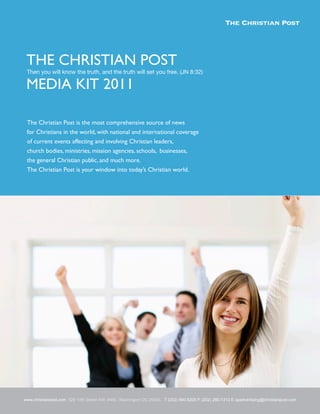 The ChrisTian PosT
 Then you will know the truth, and the truth will set you free. (JN 8:32)

 Media KiT 2011

 The Christian Post is the most comprehensive source of news
 for Christians in the world, with national and international coverage
 of current events affecting and involving Christian leaders,
 church bodies, ministries, mission agencies, schools, businesses,
 the general Christian public, and much more.
 The Christian Post is your window into today’s Christian world.




www.christianpost.com 529 14th Street NW, #440, Washington DC 20045 T (202) 560-5205 F (202) 280-1313 E cpadvertising@christianpost.com
 