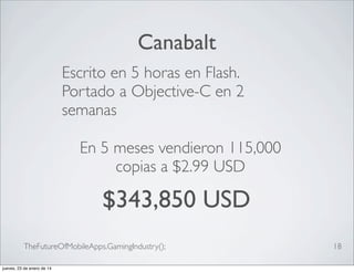 Canabalt
Escrito en 5 horas en Flash.
Portado a Objective-C en 2
semanas
En 5 meses vendieron 115,000
copias a $2.99 USD

$343,850 USD
TheFutureOfMobileApps.GamingIndustry();
jueves, 23 de enero de 14

18

 