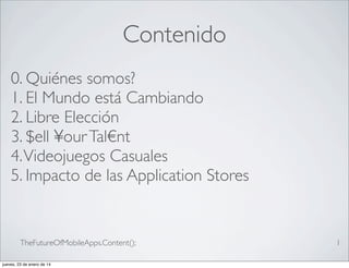 Contenido
0. Quiénes somos?
1. El Mundo está Cambiando
2. Libre Elección
3. $ell ¥our Tal€nt
4. Videojuegos Casuales
5. Impacto de las Application Stores

TheFutureOfMobileApps.Content();
jueves, 23 de enero de 14

1

 
